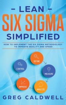 Lean Six Sigma : Simplified - How to Implement The Six Sigma Methodology to Improve Quality and Speed (Lean Guides with Scrum, Sprint, Kanban, DSDM, XP & Crystal)