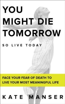 YOU MIGHT DIE TOMORROW : Face Your Fear of Death to Live Your Most Meaningful Life