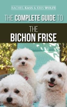 The Complete Guide to the Bichon Frise : Finding, Raising, Feeding, Training, Socializing, and Loving Your New Bichon Puppy