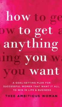 How to Get Anything You Want : A Goal-Setting Plan For Successful Women That Want It All, Win In Life & Business: A Goal-Setting Plan for Successful Women That Want It All, to Win in Life & Business: