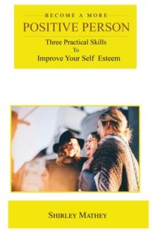 Become a More Positive Person : Three Practical Skills to Improve Your Self Esteem