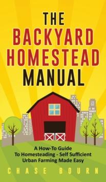 The Backyard Homestead Manual : A How-To Guide to Homesteading - Self Sufficient Urban Farming Made Easy