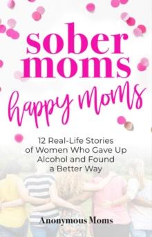 Sober Moms, Happy Moms : 12 Real-Life Stories of Women Who Gave Up Alcohol and Found a Better Way