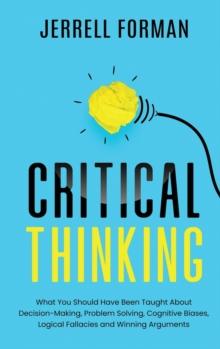 Critical Thinking : What You Should Have Been Taught About Decision-Making, Problem Solving, Cognitive Biases, Logical Fallacies and Winning Arguments