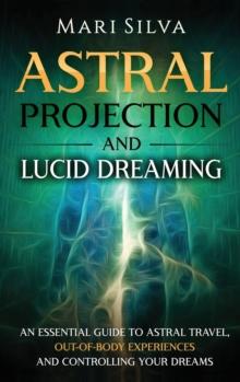 Astral Projection and Lucid Dreaming : An Essential Guide to Astral Travel, Out-Of-Body Experiences and Controlling Your Dreams