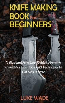 Knife Making Book For Beginners : A Bladesmithing User Guide To Forging Knives Plus Tips, Tools And Techniques To Get You Started