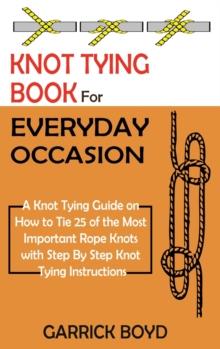 Knot Tying Book For Everyday Occasion : A Knot Tying Guide On How To Tie 25 Of The Most Important Rope Knots With Step By Step Knot Tying Instructions