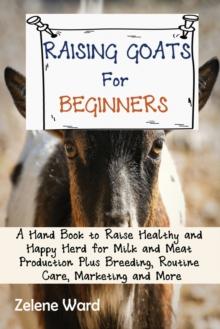 Raising Goats for Beginners : A Hand Book to Raise Healthy and Happy Herd for Milk and Meat Production Plus Breeding, Routine Care, Marketing and More