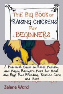 The Big Book of Raising Chickens for Beginners : A Practical Guide to Raise Healthy and Happy Backyard Herd for Meat and Eggs Plus Breeding, Routine Care and More