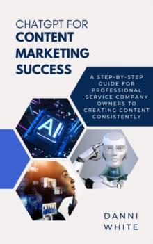 ChatGPT for Content Marketing Success : A Step-by-Step Guide for Professional Service Company Owners to Creating Content Consistently