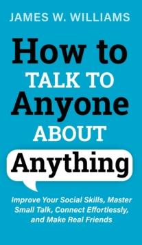 How to Talk to Anyone About Anything : Improve Your Social Skills, Master Small Talk, Connect Effortlessly, and Make Real Friends