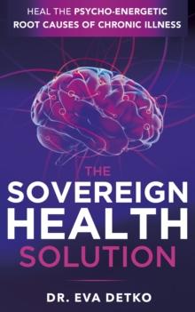 The Sovereign Health Solution : Heal the Psycho-Energetic Root Causes of Chronic Illness