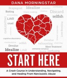 Start Here A Crash Course in Understanding, Navigating, and Healing from Narcissistic Abuse