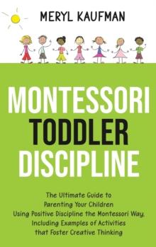 Montessori Toddler Discipline : The Ultimate Guide to Parenting Your Children Using Positive Discipline the Montessori Way, Including Examples of Activities that Foster Creative Thinking