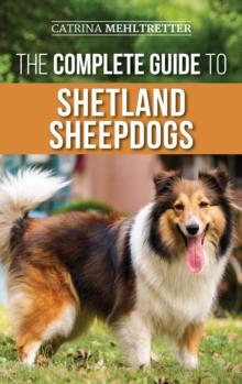 The Complete Guide to Shetland Sheepdogs : Finding, Raising, Training, Feeding, Working, and Loving Your New Sheltie