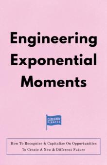 Engineering Exponential Moments : How To Recognize & Capitalize On Opportunities To Create A New & Different Future