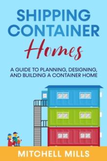 Shipping Container Homes : A Guide to Planning, Designing, and Building a Container Home