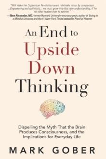 An End to Upside Down Thinking : Dispelling the Myth That the Brain Produces Consciousness, and the Implications for Everyday Life