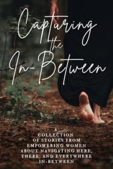 Capturing the In-Between : A Collection of Stories From Empowering Women About Navigating Here, There, and Everywhere In-Between