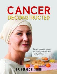 Cancer Deconstructed : The real causes of cancer and how to reverse it with energy medicine and natural remedies