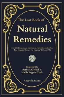 The Lost Book Of Natural Remedies : Over 150 Homemade Antibiotics, Herbal Remedies, and Best Organic Recipes For Healing Without Pills Inspired By Barbara O'Neill and Hulda Regehr Clark