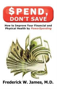 Spend, Don't Save: How to Improve Your Financial and Physical Health by Powerspending: How to Improve Your Financial and Physical Health by Powerspending : How to Improve Your Financial and Physical H