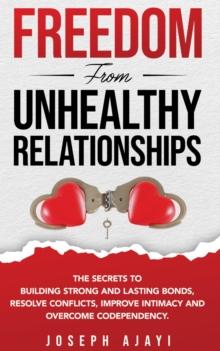 FREEDOM FROM UNHEALTHY RELATIONSHIPS : The secrets to building strong and lasting bonds, resolve conflicts, improve intimacy and overcome codependency.