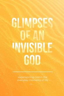 Glimpses of an Invisible God : Experiencing God in the Everyday Moments of Life