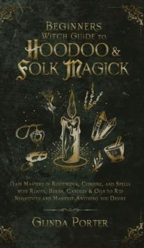 Beginner's Witch Guide to Hoodoo & Folk Magick : Gain Mastery in Rootwork, Conjure, and Spells with Roots, Herbs, Candles & Oils to Rid Negativity and Manifest Anything You Desire