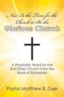 Now Is the Time for the Church to Be the Glorious Church : A Prophetic Word for the End Times Church from the Book of Ephesians