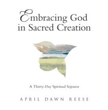 Embracing God in Sacred Creation : A Thirty-Day Spiritual Sojourn