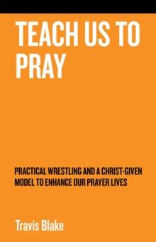 Teach Us to Pray : Practical Wrestling and a Christ-Given Model to Enhance Our Prayer Lives