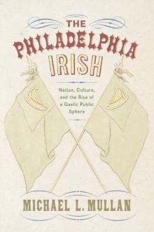 The Philadelphia Irish : Nation, Culture, and the Rise of a Gaelic Public Sphere