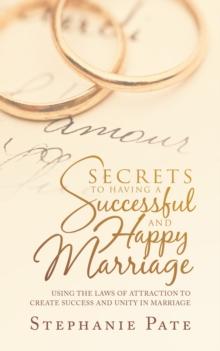 Secrets to Having a Successful and Happy Marriage : Using the Laws of Attraction to Create Success and Unity in Marriage