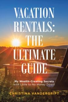 Vacation Rentals: the Ultimate Guide : My Wealth-Creating Secrets with Little to No Money Down!