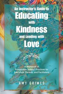 An Instructor's Guide to Educating with Kindness and Leading with Love : A Workbook of Sustainable Support Practices for Educators, Parents, and Facilitators