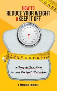 How to Reduce Your Weight & Keep It Off : A Simple Solution to Your Weight Problem