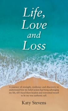 Life, Love and Loss : A Journey of Strength, Resilience and Discovery to Undrerstand How My Belief System Had Being Sabotaging My Life Till I Faced Them Head on and Reinvented Myself to Be My True Aut