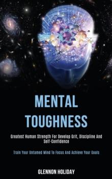 Mental Toughness : Greatest Human Strength for Develop Grit, Discipline and Self-confidence (Train Your Untamed Mind to Focus and Achieve Your Goals)