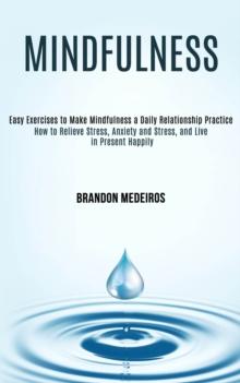 Mindfulness : How to Relieve Stress, Anxiety and Stress, and Live in Present Happily (Easy Exercises to Make Mindfulness a Daily Relationship Practice)