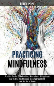 Practicing Mindfulness : How to Stop Overthinking, Declutter Your Mind and Get Rid of Stress (Practice the Art of Reflection, Mindfulness & Happiness)