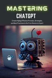 Mastering ChatGPT : Create Highly Effective Prompts, Strategies, and Best Practices to Go From Novice to Expert