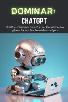 Dominar ChatGPT : Cree Guias, Estrategias y Buenas Practicas Altamente Efectivas,  y Buenas Practicas Para Pasar de Novato a Experto