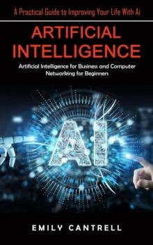 Artificial Intelligence : A Practical Guide to Improving Your Life With Ai (Artificial Intelligence for Business and Computer Networking for Beginners)