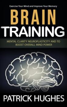 Brain Training : Exercise Your Mind and Improve Your Memory (Mental Clarity Neuroplasticity and to Boost Overall Mind Power)