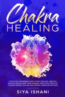 Chakra Healing : A Practical Beginners guide to Self-Healing. Unblock, Awaken and Balance your Chakras. Open your Third Eye through Energy Healing and ancient Kundalini methods