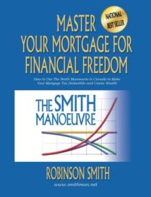 Master Your Mortgage for Financial Freedom : How to Use The Smith Manoeuvre in Canada to Make Your Mortgage Tax-Deductible and Create Wealth