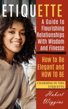 Etiquette : A Guide to Flourishing Relationships With Wisdom and Finesse (How to Be Elegant, and How to Be Charming in This Etiquette)