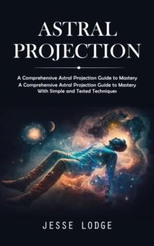 Astral Projection : A Comprehensive Astral Projection Guide to Mastery (A Comprehensive Astral Projection Guide to Mastery With Simple and Tested Techniques)