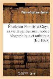 ?tude Sur Francisco Goya, Sa Vie Et Ses Travaux: Notice Biographique Et Artistique